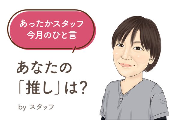 あったかスタッフのひと言 『あなたの「推し」は？』